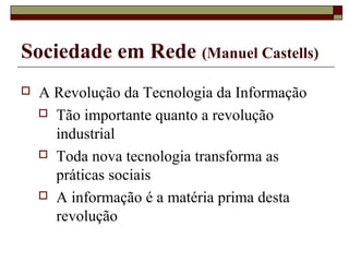  A Revolução da Tecnologia da Informação
 Tão importante quanto a revolução
industrial
 Toda nova tecnologia transforma as
práticas sociais
 A informação é a matéria prima desta
revolução
Sociedade em Rede (Manuel Castells)
 