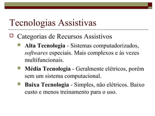 Tecnologias Assistivas
 Categorias de Recursos Assistivos
 Alta Tecnologia - Sistemas computadorizados,
softwares especiais. Mais complexos e às vezes
multifuncionais.
 Média Tecnologia - Geralmente elétricos, porém
sem um sistema computacional.
 Baixa Tecnologia - Simples, não elétricos. Baixo
custo e menos treinamento para o uso.
 