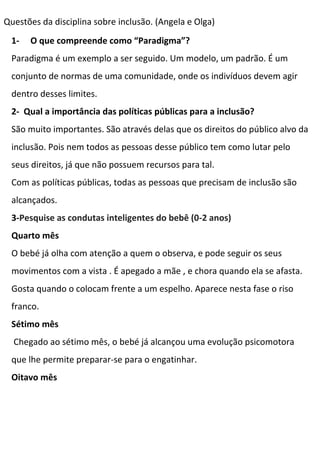 Questões da disciplina sobre inclusão. (Angela e Olga)
1- O que compreende como “Paradigma”?
Paradigma é um exemplo a ser seguido. Um modelo, um padrão. É um
conjunto de normas de uma comunidade, onde os indivíduos devem agir
dentro desses limites.
2- Qual a importância das políticas públicas para a inclusão?
São muito importantes. São através delas que os direitos do público alvo da
inclusão. Pois nem todos as pessoas desse público tem como lutar pelo
seus direitos, já que não possuem recursos para tal.
Com as políticas públicas, todas as pessoas que precisam de inclusão são
alcançados.
3-Pesquise as condutas inteligentes do bebê (0-2 anos)
Quarto mês
O bebé já olha com atenção a quem o observa, e pode seguir os seus
movimentos com a vista . É apegado a mãe , e chora quando ela se afasta.
Gosta quando o colocam frente a um espelho. Aparece nesta fase o riso
franco.
Sétimo mês
Chegado ao sétimo mês, o bebé já alcançou uma evolução psicomotora
que lhe permite preparar-se para o engatinhar.
Oitavo mês
 