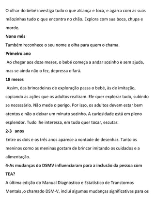 O olhar do bebé investiga tudo o que alcança e toca, e agarra com as suas
mãozinhas tudo o que encontra no chão. Explora com sua boca, chupa e
morde.
Nono mês
Também reconhece o seu nome e olha para quem o chama.
Primeiro ano
Ao chegar aos doze meses, o bebé começa a andar sozinho e sem ajuda,
mas se ainda não o fez, depressa o fará.
18 meses
Assim, das brincadeiras de exploração passa o bebé, às de imitação,
copiando as ações que os adultos realizam. Ele quer explorar tudo, subindo
se necessário. Não mede o perigo. Por isso, os adultos devem estar bem
atentos e não o deixar um minuto sozinho. A curiosidade está em pleno
esplendor. Tudo lhe interessa, em tudo quer tocar, escutar.
2-3 anos
Entre os dois e os três anos aparece a vontade de desenhar. Tanto os
meninos como as meninas gostam de brincar imitando os cuidados e a
alimentação.
4-As mudanças do DSMV influenciaram para a inclusão da pessoa com
TEA?
A última edição do Manual Diagnóstico e Estatístico de Transtornos
Mentais ,o chamado DSM-V, inclui algumas mudanças significativas para os
 