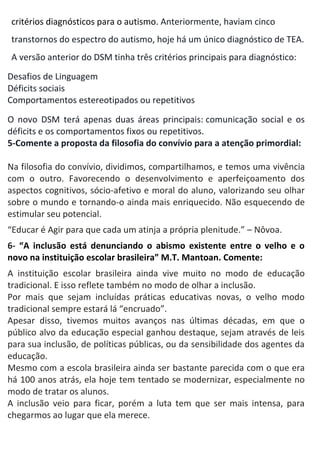 critérios diagnósticos para o autismo. Anteriormente, haviam cinco
transtornos do espectro do autismo, hoje há um único diagnóstico de TEA.
A versão anterior do DSM tinha três critérios principais para diagnóstico:
 Desafios de Linguagem
 Déficits sociais
 Comportamentos estereotipados ou repetitivos
O novo DSM terá apenas duas áreas principais: comunicação social e os
déficits e os comportamentos fixos ou repetitivos.
5-Comente a proposta da filosofia do convívio para a atenção primordial:
Na filosofia do convívio, dividimos, compartilhamos, e temos uma vivência
com o outro. Favorecendo o desenvolvimento e aperfeiçoamento dos
aspectos cognitivos, sócio-afetivo e moral do aluno, valorizando seu olhar
sobre o mundo e tornando-o ainda mais enriquecido. Não esquecendo de
estimular seu potencial.
“Educar é Agir para que cada um atinja a própria plenitude.” – Nôvoa.
6- “A inclusão está denunciando o abismo existente entre o velho e o
novo na instituição escolar brasileira” M.T. Mantoan. Comente:
A instituição escolar brasileira ainda vive muito no modo de educação
tradicional. E isso reflete também no modo de olhar a inclusão.
Por mais que sejam incluídas práticas educativas novas, o velho modo
tradicional sempre estará lá “encruado”.
Apesar disso, tivemos muitos avanços nas últimas décadas, em que o
público alvo da educação especial ganhou destaque, sejam através de leis
para sua inclusão, de políticas públicas, ou da sensibilidade dos agentes da
educação.
Mesmo com a escola brasileira ainda ser bastante parecida com o que era
há 100 anos atrás, ela hoje tem tentado se modernizar, especialmente no
modo de tratar os alunos.
A inclusão veio para ficar, porém a luta tem que ser mais intensa, para
chegarmos ao lugar que ela merece.
 
