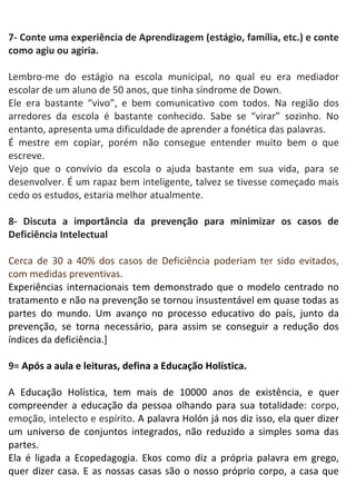 7- Conte uma experiência de Aprendizagem (estágio, família, etc.) e conte
como agiu ou agiria.
Lembro-me do estágio na escola municipal, no qual eu era mediador
escolar de um aluno de 50 anos, que tinha síndrome de Down.
Ele era bastante “vivo”, e bem comunicativo com todos. Na região dos
arredores da escola é bastante conhecido. Sabe se “virar” sozinho. No
entanto, apresenta uma dificuldade de aprender a fonética das palavras.
É mestre em copiar, porém não consegue entender muito bem o que
escreve.
Vejo que o convívio da escola o ajuda bastante em sua vida, para se
desenvolver. É um rapaz bem inteligente, talvez se tivesse começado mais
cedo os estudos, estaria melhor atualmente.
8- Discuta a importância da prevenção para minimizar os casos de
Deficiência Intelectual
Cerca de 30 a 40% dos casos de Deficiência poderiam ter sido evitados,
com medidas preventivas.
Experiências internacionais tem demonstrado que o modelo centrado no
tratamento e não na prevenção se tornou insustentável em quase todas as
partes do mundo. Um avanço no processo educativo do país, junto da
prevenção, se torna necessário, para assim se conseguir a redução dos
índices da deficiência.]
9= Após a aula e leituras, defina a Educação Holística.
A Educação Holística, tem mais de 10000 anos de existência, e quer
compreender a educação da pessoa olhando para sua totalidade: corpo,
emoção, intelecto e espírito. A palavra Holón já nos diz isso, ela quer dizer
um universo de conjuntos integrados, não reduzido a simples soma das
partes.
Ela é ligada a Ecopedagogia. Ekos como diz a própria palavra em grego,
quer dizer casa. E as nossas casas são o nosso próprio corpo, a casa que
 