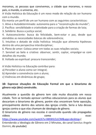 moramos, as pessoas que convivemos, a cidade que moramos, o nosso
país, o mundo, o universo, etc.
A Visão Holística da Educação é um novo modo de relação do ser humano
com o mundo.
Ela monta um perfil de um ser humano com as seguintes características:
1. Ativo e Autodeterminado: autonomia para a “reconstrução do mundo”;
2. Pacífico: sensibilidade e criatividade para a criação de formas de luta;
3. Solidário: Busca a justiça social;
4. Autoconsciente: busca da felicidade, bem-estar e paz, desde que
atendidas as necessidades básicas de sobrevivência;
5. Intuitivo e dotado de visão holística: Intuição que alimenta hipóteses
dentro de uma perspectiva interdisciplinar;
6. Pleno de amor: Coloca amor em todas as suas relações sociais;
7. Sensível ao belo e criativo: observar, sentir, captar, empolgar-se com
detalhes do mundo;
8. Voltado ao espiritual: procura transcender;
A Visão Holística na Educação contribui para:
a) Perceber o aluno como ser integral;
b) Aprender a convivência com o aluno;
c) Vivências em dinâmicas de grupo;
10- Expresse situações de Educação Formal em que o binarismo de
gênero seja (des) construído.
Atualmente a questão do gênero tem sido muito discutida em nossa
cidade. Tem se tentado aprovar cartilhas educacionais para os alunos que
descartam o binarismo de gênero, porém elas encontram forte oposição,
principalmente dentro dos setores das igrejas cristãs. Seria a luta dessas
igrejas contra o que elas chamam de ideologia de gênero.
O binarismo de gênero nas escolas é construído quando são propagados
vídeos como esse:
https://www.youtube.com/watch?v=l4KWILEzLCM&app=desktop.(
Entendendo a Ideologia de Gênero em 2 Minutos, do canal Sanctus Angele
Domini, do youtube)
 
