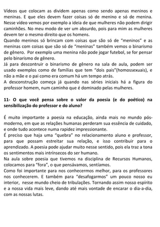 Vídeos que colocam as dividem apenas como sendo apenas meninos e
meninas. E que eles devem fazer coisas só de menino e só de menina.
Nesse vídeo vemos por exemplo a ideia de que mulheres não podem dirigir
caminhões. No meu modo de ver um absurdo, pois para mim as mulheres
devem ter o mesmo direito que os homens.
Quando meninos só brincam com coisas que são só de “meninos” e as
meninas com coisas que são só de “meninas” também vemos o binarismo
de gênero. Por exemplo uma menina não pode jogar futebol, se for pensar
pelo binarismo de gênero.
Já para descontruir o binarismo de gênero na sala de aula, podem ser
usado exemplos como de famílias que tem “dois pais”(homossexuais), e
não a mãe e o pai como era comum há um tempo atrás.
A desconstrução começa já quando nas séries iniciais há a figura do
professor homem, num caminho que é dominado pelas mulheres.
11- O que você pensa sobre o valor da poesia (e do poético) na
sensibilização do professor e do aluno?
É muito importante a poesia na educação, ainda mais no mundo pós-
moderno, em que as relações humanas perderam sua essência de cuidado,
e onde tudo acontece numa rapidez impressionante.
É preciso que haja uma “quebra” no relacionamento aluno e professor,
para que possam estreitar sua relação, e isso contribuir para o
aprendizado. A poesia pode ajudar muito nesse sentido, pois ela traz a tona
os sentimentos mais intrínsecos do ser humano.
Na aula sobre poesia que tivemos na disciplina de Recursos Humanos,
colocamos para “fora”, o que pensávamos, sentíamos.
Como foi importante para nos conhecermos melhor, para os professores
nos conhecerem. E também para “desafogarmos” um pouco nosso eu
interior, nesse mundo cheio de tribulações. Tornando assim nosso espírito
e a nossa vida mais leve, dando até mais vontade de encarar o dia-a-dia,
com as nossas lutas.
 