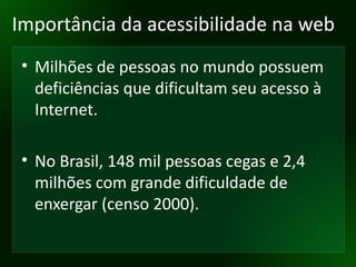 Importância da acessibilidade na web Milhões de pessoas no mundo possuem deficiências que dificultam seu acesso à Internet. No Brasil, 148 mil pessoas cegas e 2,4 milhões com grande dificuldade de enxergar (censo 2000). 