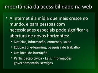 Importância da acessibilidade na web A Internet é a mídia que mais cresce no mundo, e para pessoas com necessidades especiais pode significar a abertura de novos horizontes: Notícias, informação, comércio, lazer Educação, e-learning, pesquisa de trabalho Um local de interação Participação cívica - Leis, informações governamentais, serviços 