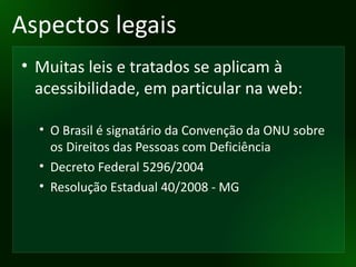 Aspectos legais Muitas leis e tratados se aplicam à acessibilidade, em particular na web: O Brasil é signatário da Convenção da ONU sobre os Direitos das Pessoas com Deficiência Decreto Federal 5296/2004 Resolução Estadual 40/2008 - MG 