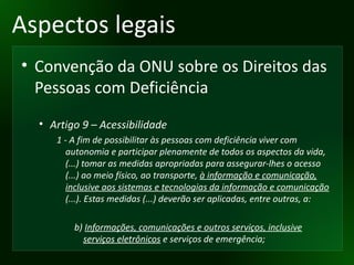 Aspectos legais Convenção da ONU sobre os Direitos das Pessoas com Deficiência Artigo 9 – Acessibilidade 1 - A fim de possibilitar às pessoas com deficiência viver com autonomia e participar plenamente de todos os aspectos da vida, (...) tomar as medidas apropriadas para assegurar-lhes o acesso (...) ao meio físico, ao transporte,  à informação e comunicação, inclusive aos sistemas e tecnologias da informação e comunicação  (...). Estas medidas (...) deverão ser aplicadas, entre outras, a: b)  Informações, comunicações e outros serviços, inclusive serviços eletrônicos  e serviços de emergência; 