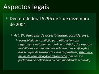 Aspectos legais Decreto federal 5296 de 2 de dezembro de 2004 Art. 8º: Para fins de acessibilidade, considera-se: I - acessibilidade: condição para utilização, com segurança e autonomia, total ou assistida, dos espaços, mobiliários e equipamentos urbanos, das edificações, dos serviços de transporte e dos dispositivos,  sistemas e meios de comunicação e informação , por pessoa portadora de deficiência ou com mobilidade reduzida; 