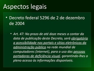 Aspectos legais Decreto federal 5296 de 2 de dezembro de 2004 Art. 47: No prazo de até doze meses a contar da data de publicação deste Decreto, será  obrigatória a acessibilidade nos portais e sítios eletrônicos da administração pública  na rede mundial de computadores (internet), para o uso das  pessoas portadoras de deficiência visual , garantindo-lhes o pleno acesso às informações disponíveis. 