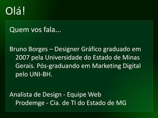 Olá! Quem vos fala... Bruno Borges – Designer Gráfico graduado em 2007 pela Universidade do Estado de Minas Gerais. Pós-graduando em Marketing Digital pelo UNI-BH. Analista de Design - Equipe Web Prodemge - Cia. de TI do Estado de MG 