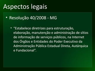 Aspectos legais Resolução 40/2008 - MG “ Estabelece diretrizes para estruturação, elaboração, manutenção e administração de sítios de informação de serviços públicos, na Internet dos Órgãos e Entidades do Poder Executivo da Administração Pública Estadual Direta, Autárquica e Fundacional”. 