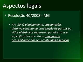 Aspectos legais Resolução 40/2008 - MG Art. 10: O planejamento, implantação, desenvolvimento ou atualização de portais ou sítios eletrônicos reger-se-á por diretrizes e especificações que visem  assegurar a acessibilidade aos seus conteúdos e serviços . 