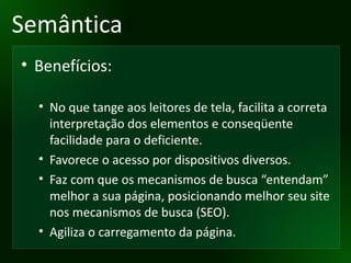 Semântica Benefícios: No que tange aos leitores de tela, facilita a correta interpretação dos elementos e conseqüente facilidade para o deficiente. Favorece o acesso por dispositivos diversos. Faz com que os mecanismos de busca “entendam” melhor a sua página, posicionando melhor seu site nos mecanismos de busca (SEO). Agiliza o carregamento da página. 