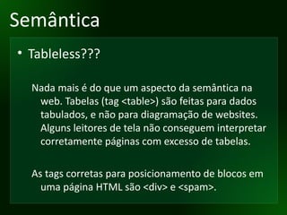 Semântica Tableless??? Nada mais é do que um aspecto da semântica na web. Tabelas (tag <table>) são feitas para dados tabulados, e não para diagramação de websites. Alguns leitores de tela não conseguem interpretar corretamente páginas com excesso de tabelas. As tags corretas para posicionamento de blocos em uma página HTML são <div> e <spam>. 