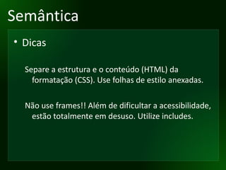 Semântica Dicas Separe a estrutura e o conteúdo (HTML) da formatação (CSS). Use folhas de estilo anexadas. Não use frames!! Além de dificultar a acessibilidade, estão totalmente em desuso. Utilize includes. 