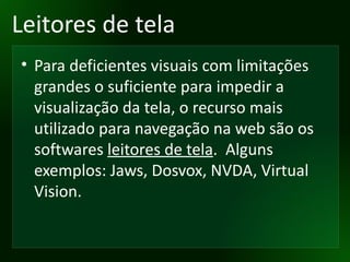 Leitores de tela Para deficientes visuais com limitações grandes o suficiente para impedir a visualização da tela, o recurso mais utilizado para navegação na web são os softwares  leitores de tela .  Alguns exemplos: Jaws, Dosvox, NVDA, Virtual Vision. 