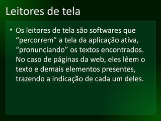 Leitores de tela Os leitores de tela são softwares que “percorrem” a tela da aplicação ativa, “pronunciando” os textos encontrados. No caso de páginas da web, eles lêem o texto e demais elementos presentes, trazendo a indicação de cada um deles.  