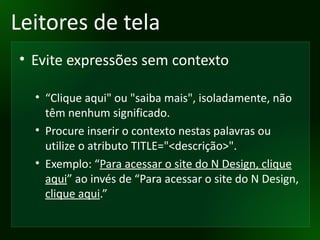 Leitores de tela Evite expressões sem contexto “ Clique aqui" ou "saiba mais", isoladamente, não têm nenhum significado.  Procure inserir o contexto nestas palavras ou utilize o atributo TITLE="<descrição>". Exemplo: “ Para acessar o site do N Design, clique aqui ” ao invés de “Para acessar o site do N Design,  clique aqui .”  