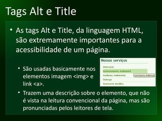 Tags Alt e Title As tags Alt e Title, da linguagem HTML, são extremamente importantes para a acessibilidade de um página. São usadas basicamente nos elementos imagem <img> e link <a>. Trazem uma descrição sobre o elemento, que não é vista na leitura convencional da página, mas são pronunciadas pelos leitores de tela. 