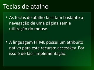 Teclas de atalho As teclas de atalho facilitam bastante a navegação de uma página sem a utilização do mouse. A linguagem HTML possui um atribuito nativo para este recurso: accesskey. Por isso é de fácil implementação. 