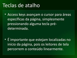 Teclas de atalho Access keys avançam o cursor para áreas específicas da página, simplesmente pressionando alguma tecla pré-determinada. É importante que estejam localizadas no início da página, pois os leitores de tela percorrem o conteúdo linearmente. 