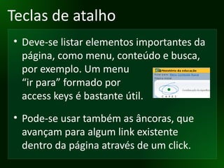 Teclas de atalho Deve-se listar elementos importantes da página, como menu, conteúdo e busca, por exemplo. Um menu “ir para” formado por access keys é bastante útil. Pode-se usar também as âncoras, que avançam para algum link existente dentro da página através de um click. 
