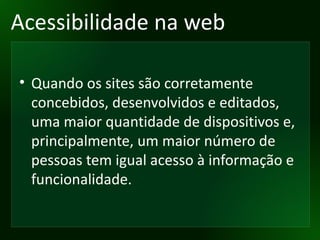 Acessibilidade na web Quando os sites são corretamente concebidos, desenvolvidos e editados, uma maior quantidade de dispositivos e, principalmente, um maior número de pessoas tem igual acesso à informação e funcionalidade.  