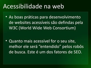 Acessibilidade na web As boas práticas para desenvolvimento de websites acessíveis são defindas pela W3C (World Wide Web Consortium) Quanto mais acessível for o seu site, melhor ele será “entendido” pelos robôs de busca. Este é um dos fatores de SEO. 