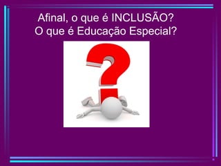 Afinal, o que é INCLUSÃO?
O que é Educação Especial?
 