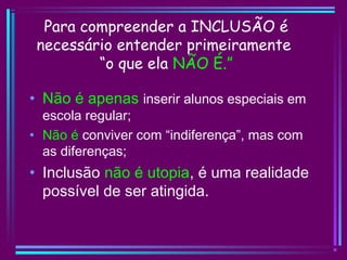Para compreender a INCLUSÃO é
necessário entender primeiramente
“o que ela NÃO É.”
• Não é apenas inserir alunos especiais em
escola regular;
• Não é conviver com “indiferença”, mas com
as diferenças;
• Inclusão não é utopia, é uma realidade
possível de ser atingida.
 