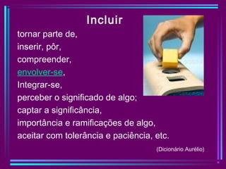 Incluir
tornar parte de,
inserir, pôr,
compreender,
envolver-se,
Integrar-se,
perceber o significado de algo;
captar a significância,
importância e ramificações de algo,
aceitar com tolerância e paciência, etc.
(Dicionário Aurélio)
 
