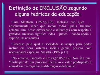 Definição de INCLUSÃO segundo
alguns teóricos da educação:
•Para Mantoan, (1997,p.138). Inclusão não quer
absolutamente dizer que somos todos iguais. Inclusão
celebra, sim, nossa diversidade e diferenças com respeito e
gratidão. Inclusão significa todos – juntos – dando apoio e
suporte uns aos outros.
•Processo pelo qual a sociedade se adapta para poder
incluir em seus sistemas sociais gerais, pessoas com
necessidades especiais. Sassaki. (1997,p.41).
•No entanto, Gorgatti e Costa,(2005,p.19). Nos diz que:
“Participar de um processo inclusivo é estar predisposto a
considerar e a respeitar as diferenças individuais”.
 