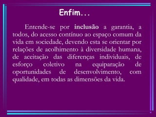 Enfim...
Entende-se por inclusão a garantia, a
todos, do acesso contínuo ao espaço comum da
vida em sociedade, devendo esta se orientar por
relações de acolhimento à diversidade humana,
de aceitação das diferenças individuais, de
esforço coletivo na equiparação de
oportunidades de desenvolvimento, com
qualidade, em todas as dimensões da vida.
 