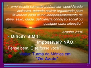 “...uma escola somente poderá ser considerada
inclusiva, quando estiver organizada para
favorecer cada aluno independentemente de
etnia, sexo, idade, deficiência,condição social ou
qualquer outra situação.”
Aranha 2004
• Difícil? SIM!!!
Impossível? NÃO.
Pense bem. E se fosse você?
Vídeo: Turma da Mônica em
“Os Azuis”
 