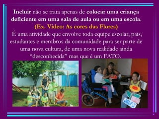 Incluir não se trata apenas de colocar uma criança
deficiente em uma sala de aula ou em uma escola.
(Ex. Vídeo: As cores das Flores)
É uma atividade que envolve toda equipe escolar, pais,
estudantes e membros da comunidade para ser parte de
uma nova cultura, de uma nova realidade ainda
“desconhecida” mas que é um FATO.
 