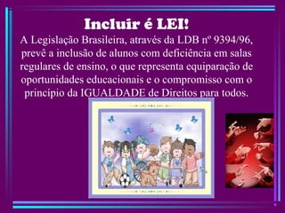Incluir é LEI!
A Legislação Brasileira, através da LDB nº 9394/96,
prevê a inclusão de alunos com deficiência em salas
regulares de ensino, o que representa equiparação de
oportunidades educacionais e o compromisso com o
princípio da IGUALDADE de Direitos para todos.
 