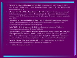 • Decreto nº 5.626, de 22 de dezembro de 2005 – regulamenta a Lei nº 10.436, de 24 de
abril de 2002, e dispõe sobre a Língua Brasileira de Sinais, e o art. 18 da Lei nº 10.098, de 19
de dezembro de 2000.
• Decreto nº 6.571 – 2008 – Presidência da República - Propõe diretrizes para a educação
inclusiva, orientando que o processo de escolarização dos alunos com deficiência deverá
ocorrer a partir de 2010 nas escolas comuns da rede regular de ensino a ser complementado
pelo AEE.
• Resolução nº 4 de 2 de outubro de 2009, CNE - Conselho Nacional de Educação;
Institui Diretrizes Operacionais para o Atendimento Educacional Especializado na
Educação Básica, modalidade Educação Especial.
• Lei nº 12.319 de 1º de setembro de 2010 - regulamenta a profissão de Tradutor e
Intérprete da Língua Brasileira de Sinais (LIBRAS). 
• Projeto de Lei  Aprova o Plano Nacional de Educação para o decênio 2011-2020, e dá
outras providências. O CONGRESSO NACIONAL decreta: Art. 1º Fica aprovado o
Plano Nacional de Educação para o decênio 2011-2020 (PNE - 2011/2020) constante do
Anexo desta Lei, com vistas ao cumprimento do disposto no art. 214 da Constituição.
• Decreto 7.611 de 17 de novembro de 2011 - Dispõe sobre a educação especial, o
atendimento educacional especializado e dá outras providências.
•  Está faltando o número ou não?
 