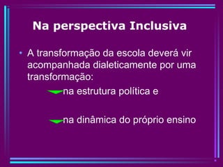 Na perspectiva Inclusiva
• A transformação da escola deverá vir
acompanhada dialeticamente por uma
transformação:
na estrutura política e
na dinâmica do próprio ensino
 