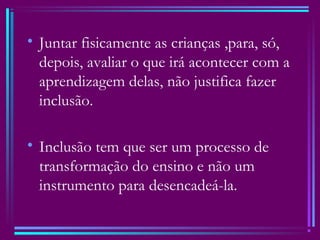 • Juntar fisicamente as crianças ,para, só,
depois, avaliar o que irá acontecer com a
aprendizagem delas, não justifica fazer
inclusão.
• Inclusão tem que ser um processo de
transformação do ensino e não um
instrumento para desencadeá-la.
 