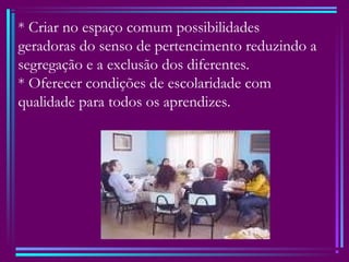 * Criar no espaço comum possibilidades
geradoras do senso de pertencimento reduzindo a
segregação e a exclusão dos diferentes.
* Oferecer condições de escolaridade com
qualidade para todos os aprendizes.
 