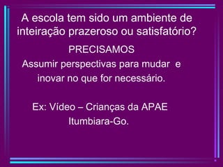 A escola tem sido um ambiente de
inteiração prazeroso ou satisfatório?
PRECISAMOS
Assumir perspectivas para mudar e
inovar no que for necessário.
Ex: Vídeo – Crianças da APAE
Itumbiara-Go.
 