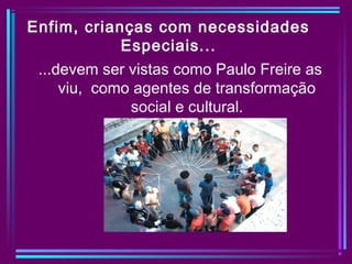 Enfim, crianças com necessidades
Especiais...
...devem ser vistas como Paulo Freire as
viu, como agentes de transformação
social e cultural.
 