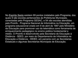  
• No Espírito Santo existem 69 pontos instalados pelo Programa, dos 
quais 9 são escolas pertencentes às Prefeituras Municipais, 
conectadas pelo Programa GESAC, e 54 são escolas atendidas 
pelo Proinfo - Programa Nacional de Informática na Educação, um 
programa educacional criado em 9 de abril de 1997 pelo Ministério 
da Educação para promover uso da telemática como ferramenta de 
enriquecimento pedagógico no ensino público fundamental e 
médio. O Proinfo é desenvolvido pela Secretaria de Educação à 
Distância - SEED, por meio do Departamento de Informática na 
Educação a Distância - DEIED, em parceria com as Secretarias 
Estaduais e algumas Secretarias Municipais de Educação.
 