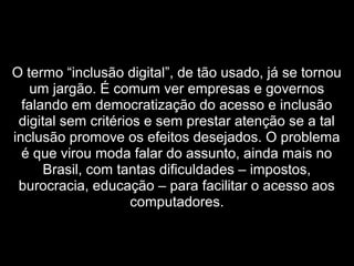  
O termo “inclusão digital”, de tão usado, já se tornou
um jargão. É comum ver empresas e governos
falando em democratização do acesso e inclusão
digital sem critérios e sem prestar atenção se a tal
inclusão promove os efeitos desejados. O problema
é que virou moda falar do assunto, ainda mais no
Brasil, com tantas dificuldades – impostos,
burocracia, educação – para facilitar o acesso aos
computadores.
 
