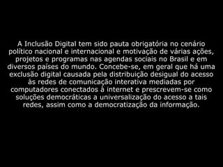  
A Inclusão Digital tem sido pauta obrigatória no cenário
político nacional e internacional e motivação de várias ações,
projetos e programas nas agendas sociais no Brasil e em
diversos países do mundo. Concebe-se, em geral que há uma
exclusão digital causada pela distribuição desigual do acesso
às redes de comunicação interativa mediadas por
computadores conectados à internet e prescrevem-se como
soluções democráticas a universalização do acesso a tais
redes, assim como a democratização da informação.
 