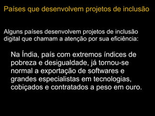 Países que desenvolvem projetos de inclusão
Alguns países desenvolvem projetos de inclusão
digital que chamam a atenção por sua eficiência:
• Na Índia, país com extremos índices de
pobreza e desigualdade, já tornou-se
normal a exportação de softwares e
grandes especialistas em tecnologias,
cobiçados e contratados a peso em ouro.
 