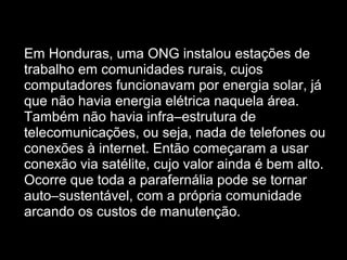  
• Em Honduras, uma ONG instalou estações de
trabalho em comunidades rurais, cujos
computadores funcionavam por energia solar, já
que não havia energia elétrica naquela área.
Também não havia infra–estrutura de
telecomunicações, ou seja, nada de telefones ou
conexões à internet. Então começaram a usar
conexão via satélite, cujo valor ainda é bem alto.
Ocorre que toda a parafernália pode se tornar
auto–sustentável, com a própria comunidade
arcando os custos de manutenção.
 