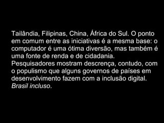  
• Tailândia, Filipinas, China, África do Sul. O ponto
em comum entre as iniciativas é a mesma base: o
computador é uma ótima diversão, mas também é
uma fonte de renda e de cidadania.
Pesquisadores mostram descrença, contudo, com
o populismo que alguns governos de países em
desenvolvimento fazem com a inclusão digital.
Brasil incluso.
 