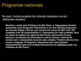 Programas nacionais
No país, muitos projetos de inclusão destacam-se em
diferentes estados.
• Mantido e criado pela Prefeitura de São Paulo ,o Telecentros (também
conhecido como Programa Telecentros) é um dos maiores programas
de Inclusão Digital e Social, que contava em março de 2007 com 158
unidades (com 20 computadores e 1 impressora em cada unidade). Atua
em todas as regiões da capital de São Paulo, oferecendo Cursos
básicos e avançados de Informática e outros Cursos e oficinas de
acordo com a necessidade local de cada unidade. Também oferece livre
acesso à Internet. O Programa Telecentros tem sido elogiado
freqüentemente pela Comunidade Internacional de Software Livre e os
cidadãos de São Paulo.
 